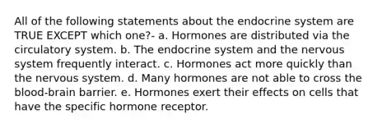 All of the following statements about the endocrine system are TRUE EXCEPT which one?- a. Hormones are distributed via the circulatory system. b. The endocrine system and the nervous system frequently interact. c. Hormones act more quickly than the nervous system. d. Many hormones are not able to cross the blood-brain barrier. e. Hormones exert their effects on cells that have the specific hormone receptor.