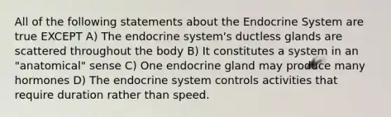 All of the following statements about the Endocrine System are true EXCEPT A) The endocrine system's ductless glands are scattered throughout the body B) It constitutes a system in an "anatomical" sense C) One endocrine gland may produce many hormones D) The endocrine system controls activities that require duration rather than speed.