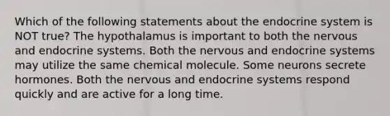 Which of the following statements about the <a href='https://www.questionai.com/knowledge/k97r8ZsIZg-endocrine-system' class='anchor-knowledge'>endocrine system</a> is NOT true? The hypothalamus is important to both the nervous and endocrine systems. Both the nervous and endocrine systems may utilize the same chemical molecule. Some neurons secrete hormones. Both the nervous and endocrine systems respond quickly and are active for a long time.