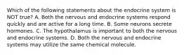 Which of the following statements about the endocrine system is NOT true? A. Both the nervous and endocrine systems respond quickly and are active for a long time. B. Some neurons secrete hormones. C. The hypothalamus is important to both the nervous and endocrine systems. D. Both the nervous and endocrine systems may utilize the same chemical molecule.