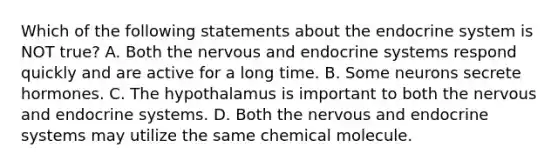 Which of the following statements about the <a href='https://www.questionai.com/knowledge/k97r8ZsIZg-endocrine-system' class='anchor-knowledge'>endocrine system</a> is NOT true? A. Both the nervous and endocrine systems respond quickly and are active for a long time. B. Some neurons secrete hormones. C. The hypothalamus is important to both the nervous and endocrine systems. D. Both the nervous and endocrine systems may utilize the same chemical molecule.