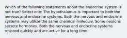 Which of the following statements about the endocrine system is not true? Select one: The hypothalamus is important to both the nervous and endocrine systems. Both the nervous and endocrine systems may utilize the same chemical molecule. Some neurons secrete hormones. Both the nervous and endocrine systems respond quickly and are active for a long time.