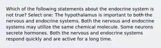 Which of the following statements about the endocrine system is not true? Select one: The hypothalamus is important to both the nervous and endocrine systems. Both the nervous and endocrine systems may utilize the same chemical molecule. Some neurons secrete hormones. Both the nervous and endocrine systems respond quickly and are active for a long time.