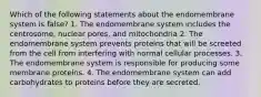 Which of the following statements about the endomembrane system is false? 1. The endomembrane system includes the centrosome, nuclear pores, and mitochondria 2. The endomembrane system prevents proteins that will be screeted from the cell from interfering with normal cellular processes. 3. The endomembrane system is responsible for producing some membrane proteins. 4. The endomembrane system can add carbohydrates to proteins before they are secreted.