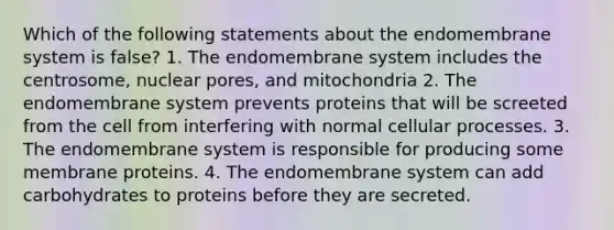 Which of the following statements about the endomembrane system is false? 1. The endomembrane system includes the centrosome, nuclear pores, and mitochondria 2. The endomembrane system prevents proteins that will be screeted from the cell from interfering with normal cellular processes. 3. The endomembrane system is responsible for producing some membrane proteins. 4. The endomembrane system can add carbohydrates to proteins before they are secreted.