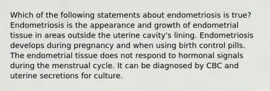 Which of the following statements about endometriosis is true? Endometriosis is the appearance and growth of endometrial tissue in areas outside the uterine cavity's lining. Endometriosis develops during pregnancy and when using birth control pills. The endometrial tissue does not respond to hormonal signals during the menstrual cycle. It can be diagnosed by CBC and uterine secretions for culture.