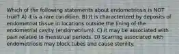 Which of the following statements about endometriosis is NOT true? A) It is a rare condition. B) It is characterized by deposits of endometrial tissue in locations outside the lining of the endometrial cavity (endometrium). C) It may be associated with pain related to menstrual periods. D) Scarring associated with endometriosis may block tubes and cause sterility.
