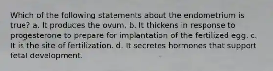 Which of the following statements about the endometrium is true? a. It produces the ovum. b. It thickens in response to progesterone to prepare for implantation of the fertilized egg. c. It is the site of fertilization. d. It secretes hormones that support <a href='https://www.questionai.com/knowledge/kmyRuaFuMz-fetal-development' class='anchor-knowledge'>fetal development</a>.