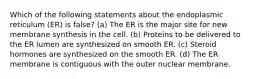 Which of the following statements about the endoplasmic reticulum (ER) is false? (a) The ER is the major site for new membrane synthesis in the cell. (b) Proteins to be delivered to the ER lumen are synthesized on smooth ER. (c) Steroid hormones are synthesized on the smooth ER. (d) The ER membrane is contiguous with the outer nuclear membrane.