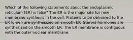 Which of the following statements about the endoplasmic reticulum (ER) is false? The ER is the major site for new membrane synthesis in the cell. Proteins to be delivered to the ER lumen are synthesized on smooth ER. Steroid hormones are synthesized on the smooth ER. The ER membrane is contiguous with the outer nuclear membrane.