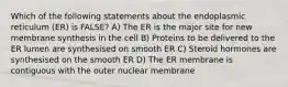 Which of the following statements about the endoplasmic reticulum (ER) is FALSE? A) The ER is the major site for new membrane synthesis in the cell B) Proteins to be delivered to the ER lumen are synthesised on smooth ER C) Steroid hormones are synthesised on the smooth ER D) The ER membrane is contiguous with the outer nuclear membrane