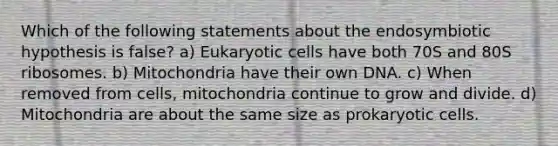 Which of the following statements about the endosymbiotic hypothesis is false? a) Eukaryotic cells have both 70S and 80S ribosomes. b) Mitochondria have their own DNA. c) When removed from cells, mitochondria continue to grow and divide. d) Mitochondria are about the same size as prokaryotic cells.