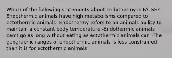 Which of the following statements about endothermy is FALSE? -Endothermic animals have high metabolisms compared to ectothermic animals -Endothermy refers to an animals ability to maintain a constant body temperature -Endothermic animals can't go as long without eating as ectothermic animals can -The geographic ranges of endothermic animals is less constrained than it is for ectothermic animals