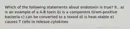 Which of the following statements about endotoxin is true? It.. a) is an example of a A-B toxin b) is a component Gram-positive bacteria c) can be converted to a toxoid d) is heat-stable e) causes T cells to release cytokines