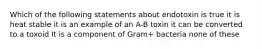 Which of the following statements about endotoxin is true it is heat stable it is an example of an A-B toxin it can be converted to a toxoid It is a component of Gram+ bacteria none of these