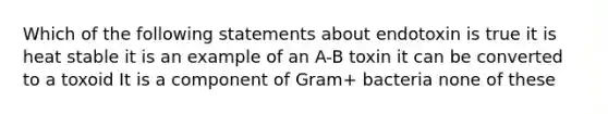 Which of the following statements about endotoxin is true it is heat stable it is an example of an A-B toxin it can be converted to a toxoid It is a component of Gram+ bacteria none of these