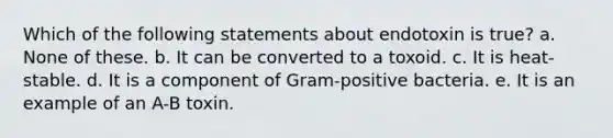 Which of the following statements about endotoxin is true? a. None of these. b. It can be converted to a toxoid. c. It is heat-stable. d. It is a component of Gram-positive bacteria. e. It is an example of an A-B toxin.