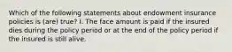 Which of the following statements about endowment insurance policies is (are) true? I. The face amount is paid if the insured dies during the policy period or at the end of the policy period if the insured is still alive.