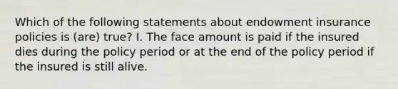 Which of the following statements about endowment insurance policies is (are) true? I. The face amount is paid if the insured dies during the policy period or at the end of the policy period if the insured is still alive.