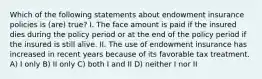 Which of the following statements about endowment insurance policies is (are) true? I. The face amount is paid if the insured dies during the policy period or at the end of the policy period if the insured is still alive. II. The use of endowment insurance has increased in recent years because of its favorable tax treatment. A) I only B) II only C) both I and II D) neither I nor II