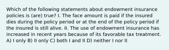 Which of the following statements about endowment insurance policies is (are) true? I. The face amount is paid if the insured dies during the policy period or at the end of the policy period if the insured is still alive. II. The use of endowment insurance has increased in recent years because of its favorable tax treatment. A) I only B) II only C) both I and II D) neither I nor II