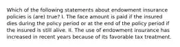 Which of the following statements about endowment insurance policies is (are) true? I. The face amount is paid if the insured dies during the policy period or at the end of the policy period if the insured is still alive. II. The use of endowment insurance has increased in recent years because of its favorable tax treatment.