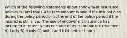 Which of the following statements about endowment insurance policies is (are) true? -The face amount is paid if the insured dies during the policy period or at the end of the policy period if the insured is still alive. -The use of endowment insurance has increased in recent years because of its favorable tax treatment. A) I only B) II only C) both I and II D) neither I nor II