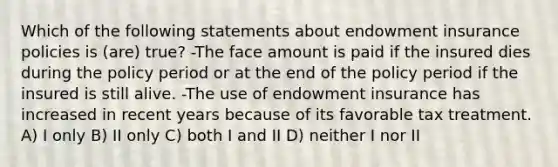 Which of the following statements about endowment insurance policies is (are) true? -The face amount is paid if the insured dies during the policy period or at the end of the policy period if the insured is still alive. -The use of endowment insurance has increased in recent years because of its favorable tax treatment. A) I only B) II only C) both I and II D) neither I nor II