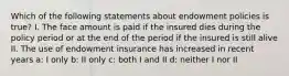 Which of the following statements about endowment policies is true? I. The face amount is paid if the insured dies during the policy period or at the end of the period if the insured is still alive II. The use of endowment insurance has increased in recent years a: I only b: II only c: both I and II d: neither I nor II