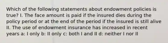 Which of the following statements about endowment policies is true? I. The face amount is paid if the insured dies during the policy period or at the end of the period if the insured is still alive II. The use of endowment insurance has increased in recent years a: I only b: II only c: both I and II d: neither I nor II