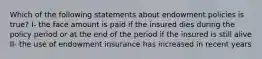 Which of the following statements about endowment policies is true? I- the face amount is paid if the insured dies during the policy period or at the end of the period if the insured is still alive II- the use of endowment insurance has increased in recent years