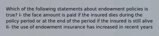 Which of the following statements about endowment policies is true? I- the face amount is paid if the insured dies during the policy period or at the end of the period if the insured is still alive II- the use of endowment insurance has increased in recent years