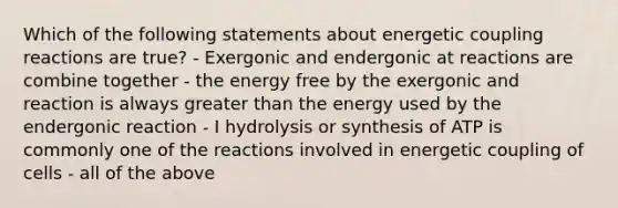 Which of the following statements about energetic coupling reactions are true? - Exergonic and endergonic at reactions are combine together - the energy free by the exergonic and reaction is always greater than the energy used by the endergonic reaction - I hydrolysis or synthesis of ATP is commonly one of the reactions involved in energetic coupling of cells - all of the above