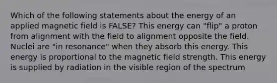 Which of the following statements about the energy of an applied magnetic field is FALSE? This energy can "flip" a proton from alignment with the field to alignment opposite the field. Nuclei are "in resonance" when they absorb this energy. This energy is proportional to the magnetic field strength. This energy is supplied by radiation in the visible region of the spectrum