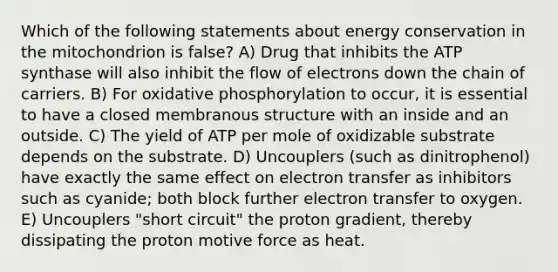 Which of the following statements about energy conservation in the mitochondrion is false? A) Drug that inhibits the ATP synthase will also inhibit the flow of electrons down the chain of carriers. B) For oxidative phosphorylation to occur, it is essential to have a closed membranous structure with an inside and an outside. C) The yield of ATP per mole of oxidizable substrate depends on the substrate. D) Uncouplers (such as dinitrophenol) have exactly the same effect on electron transfer as inhibitors such as cyanide; both block further electron transfer to oxygen. E) Uncouplers "short circuit" the proton gradient, thereby dissipating the proton motive force as heat.