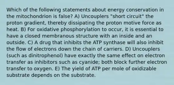 Which of the following statements about energy conservation in the mitochondrion is false? A) Uncouplers "short circuit" the proton gradient, thereby dissipating the proton motive force as heat. B) For oxidative phosphorylation to occur, it is essential to have a closed membranous structure with an inside and an outside. C) A drug that inhibits the ATP synthase will also inhibit the flow of electrons down the chain of carriers. D) Uncouplers (such as dinitrophenol) have exactly the same effect on electron transfer as inhibitors such as cyanide; both block further electron transfer to oxygen. E) The yield of ATP per mole of oxidizable substrate depends on the substrate.