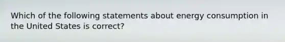 Which of the following statements about energy consumption in the United States is correct?