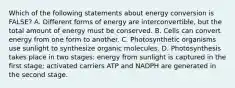 Which of the following statements about energy conversion is FALSE? A. Different forms of energy are interconvertible, but the total amount of energy must be conserved. B. Cells can convert energy from one form to another. C. Photosynthetic organisms use sunlight to synthesize organic molecules. D. Photosynthesis takes place in two stages: energy from sunlight is captured in the first stage; activated carriers ATP and NADPH are generated in the second stage.