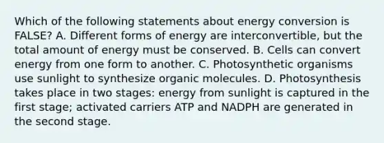 Which of the following statements about energy conversion is FALSE? A. Different forms of energy are interconvertible, but the total amount of energy must be conserved. B. Cells can convert energy from one form to another. C. Photosynthetic organisms use sunlight to synthesize <a href='https://www.questionai.com/knowledge/kjUwUacPFG-organic-molecules' class='anchor-knowledge'>organic molecules</a>. D. Photosynthesis takes place in two stages: energy from sunlight is captured in the first stage; activated carriers ATP and NADPH are generated in the second stage.