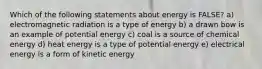 Which of the following statements about energy is FALSE? a) electromagnetic radiation is a type of energy b) a drawn bow is an example of potential energy c) coal is a source of chemical energy d) heat energy is a type of potential energy e) electrical energy is a form of kinetic energy