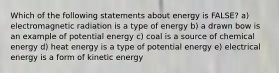 Which of the following statements about energy is FALSE? a) electromagnetic radiation is a type of energy b) a drawn bow is an example of potential energy c) coal is a source of chemical energy d) heat energy is a type of potential energy e) electrical energy is a form of kinetic energy