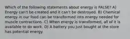 Which of the following statements about energy is FALSE? A) Energy can't be created and it can't be destroyed. B) Chemical energy in our food can be transformed into energy needed for muscle contractions. C) When energy is transformed, all of it is available to do work. D) A battery you just bought at the store has potential energy.