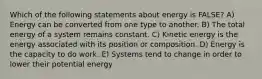 Which of the following statements about energy is FALSE? A) Energy can be converted from one type to another. B) The total energy of a system remains constant. C) Kinetic energy is the energy associated with its position or composition. D) Energy is the capacity to do work. E) Systems tend to change in order to lower their potential energy