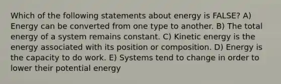 Which of the following statements about energy is FALSE? A) Energy can be converted from one type to another. B) The total energy of a system remains constant. C) Kinetic energy is the energy associated with its position or composition. D) Energy is the capacity to do work. E) Systems tend to change in order to lower their potential energy