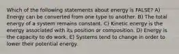 Which of the following statements about energy is FALSE? A) Energy can be converted from one type to another. B) The total energy of a system remains constant. C) Kinetic energy is the energy associated with its position or composition. D) Energy is the capacity to do work. E) Systems tend to change in order to lower their potential energy.