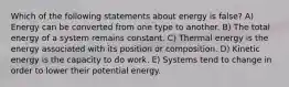 Which of the following statements about energy is false? A) Energy can be converted from one type to another. B) The total energy of a system remains constant. C) Thermal energy is the energy associated with its position or composition. D) Kinetic energy is the capacity to do work. E) Systems tend to change in order to lower their potential energy.