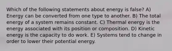 Which of the following statements about energy is false? A) Energy can be converted from one type to another. B) The total energy of a system remains constant. C) Thermal energy is the energy associated with its position or composition. D) Kinetic energy is the capacity to do work. E) Systems tend to change in order to lower their potential energy.