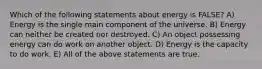 Which of the following statements about energy is FALSE? A) Energy is the single main component of the universe. B) Energy can neither be created nor destroyed. C) An object possessing energy can do work on another object. D) Energy is the capacity to do work. E) All of the above statements are true.