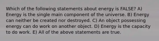 Which of the following statements about energy is FALSE? A) Energy is the single main component of the universe. B) Energy can neither be created nor destroyed. C) An object possessing energy can do work on another object. D) Energy is the capacity to do work. E) All of the above statements are true.