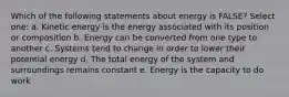 Which of the following statements about energy is FALSE? Select one: a. Kinetic energy is the energy associated with its position or composition b. Energy can be converted from one type to another c. Systems tend to change in order to lower their potential energy d. The total energy of the system and surroundings remains constant e. Energy is the capacity to do work